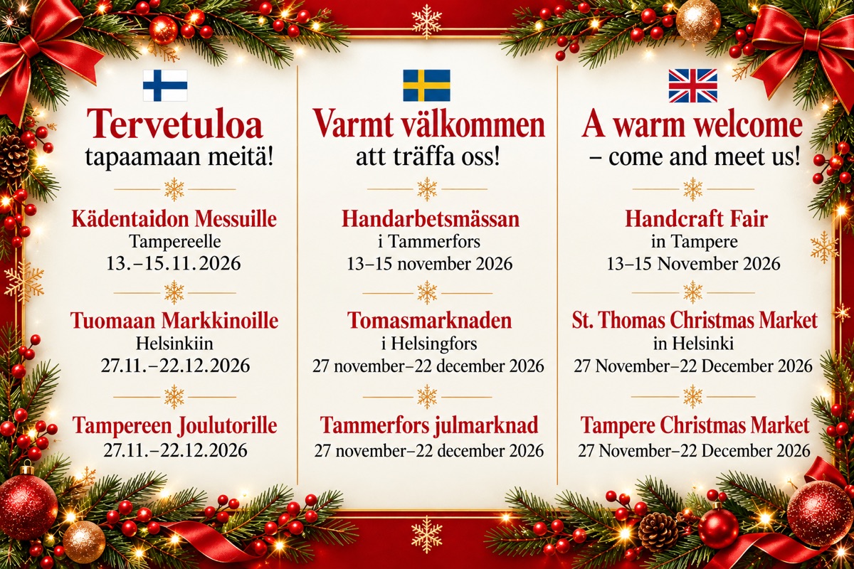 Tervetuloa tapaamaan meitä! Kädentaidon Messuille Tampereelle 13.–15.11.2026, Tuomaan Markkinoille Helsinkiin 27.11.–22.12.2026, Tampereen Joulutorille 27.11.–22.12.2026. Varmt välkommen att träffa oss! A warm welcome – come and meet us!